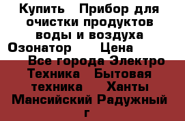 Купить : Прибор для очистки продуктов,воды и воздуха.Озонатор    › Цена ­ 25 500 - Все города Электро-Техника » Бытовая техника   . Ханты-Мансийский,Радужный г.